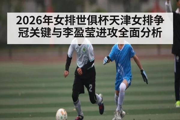 2026年女排世俱杯天津女排争冠关键与李盈莹进攻全面分析